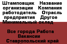 Штамповщик › Название организации ­ Компания-работодатель › Отрасль предприятия ­ Другое › Минимальный оклад ­ 1 - Все города Работа » Вакансии   . Ставропольский край,Лермонтов г.